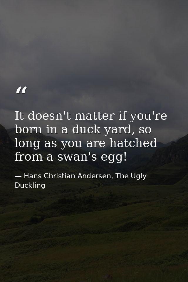 It doesn't matter if you're born in a duck yard, so long as you are hatched from a swan's egg! — Hans Christian Andersen, The Ugly Duckling