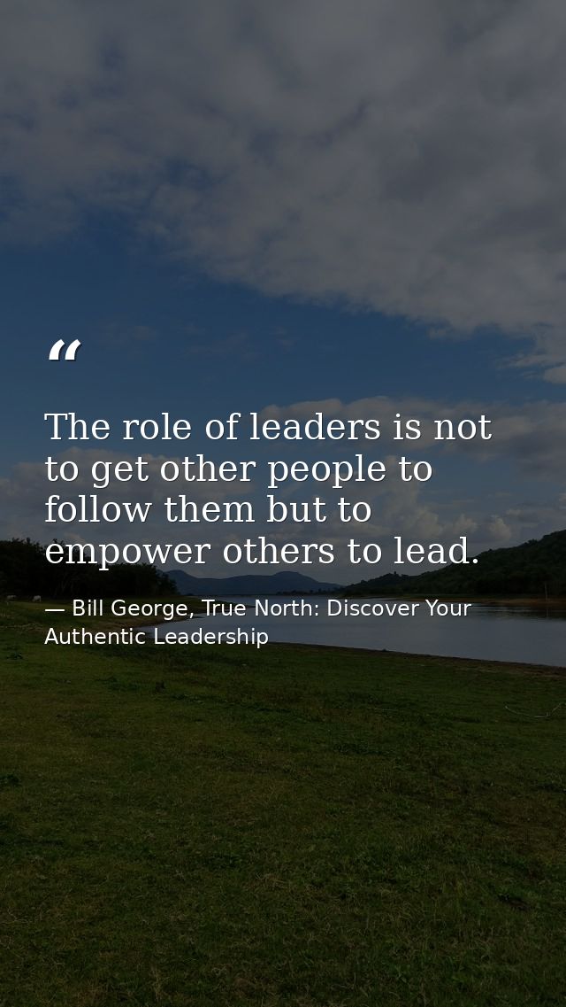 The role of leaders is not to get other people to follow them but to empower others to lead. — Bill George, True North: Discover Your Authentic Leadership