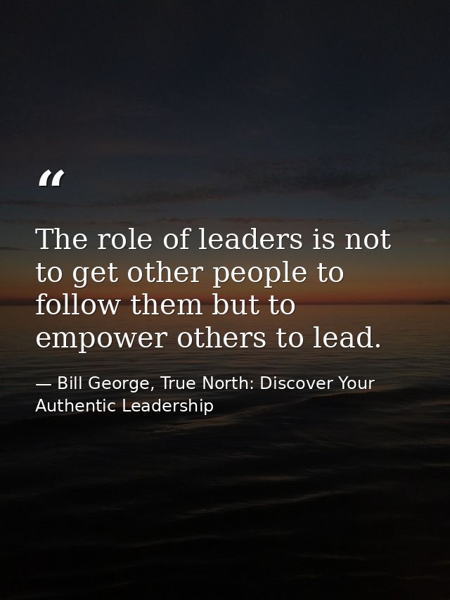 The role of leaders is not to get other people to follow them but to empower others to lead. — Bill George, True North: Discover Your Authentic Leadership