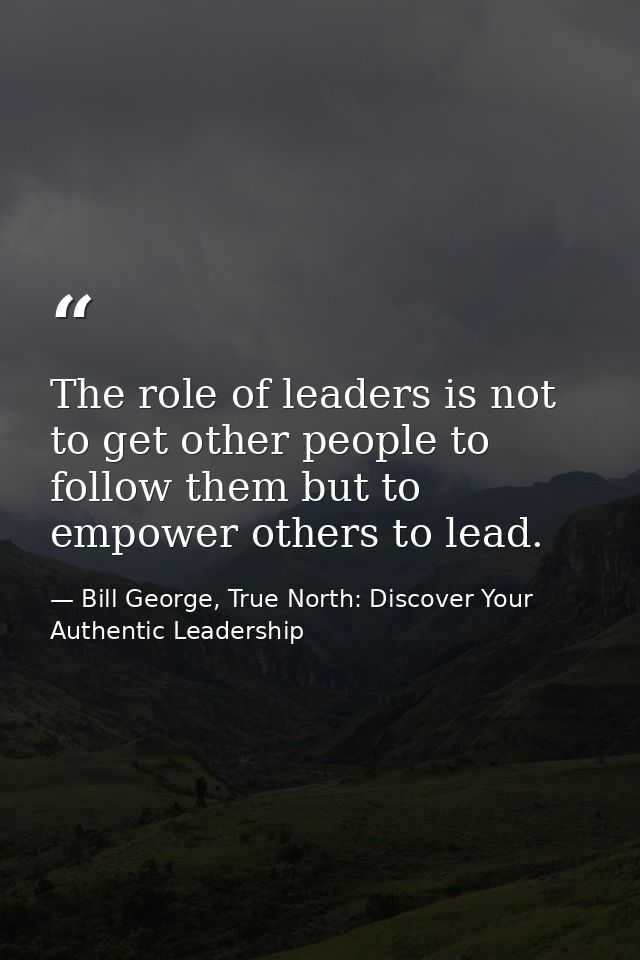 The role of leaders is not to get other people to follow them but to empower others to lead. — Bill George, True North: Discover Your Authentic Leadership