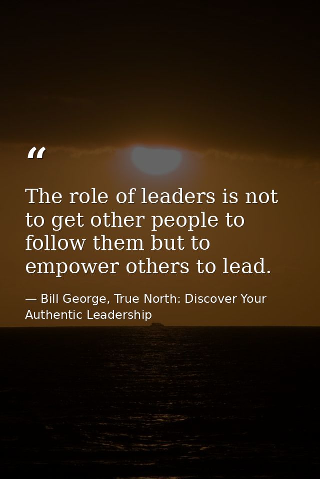 The role of leaders is not to get other people to follow them but to empower others to lead. — Bill George, True North: Discover Your Authentic Leadership