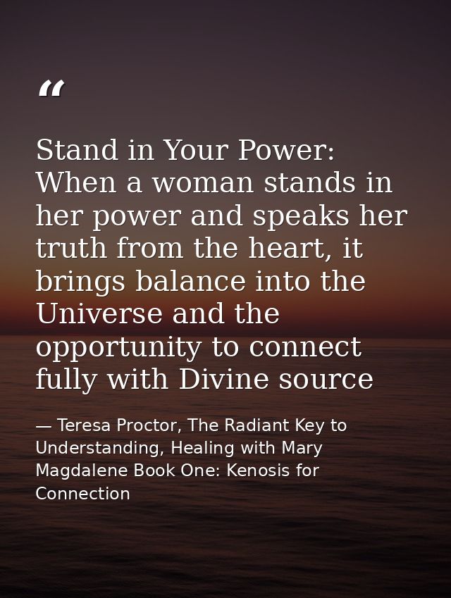 Stand in Your Power: When a woman stands in her power and speaks her truth from the heart, it brings balance into the Un — Teresa Proctor, The Radiant Key to Understanding, Healing with Mary Magdalene Book One: Kenosis for Connection