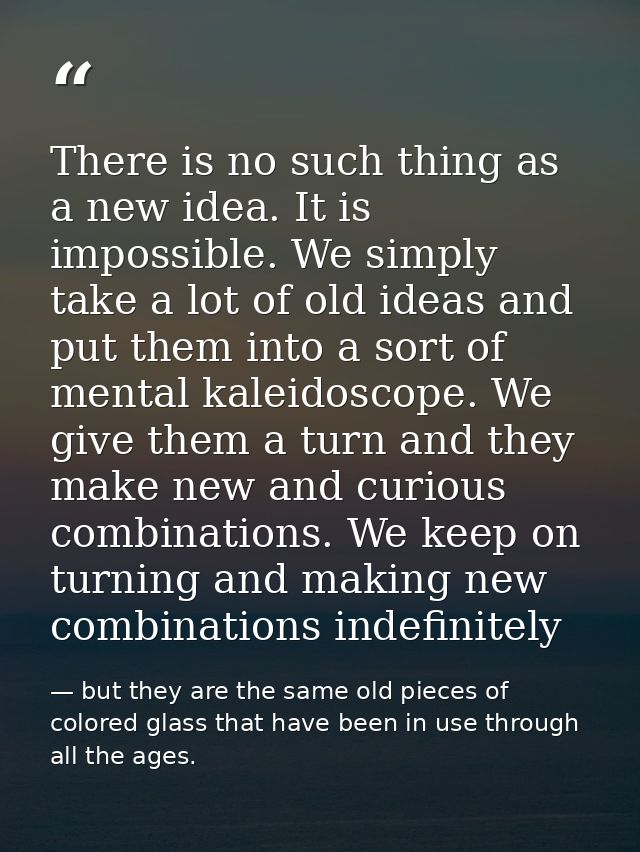 There is no such thing as a new idea. It is impossible. We simply take a lot of old ideas and put them into a sort of me — but they are the same old pieces of colored glass that have been in use through all the ages.