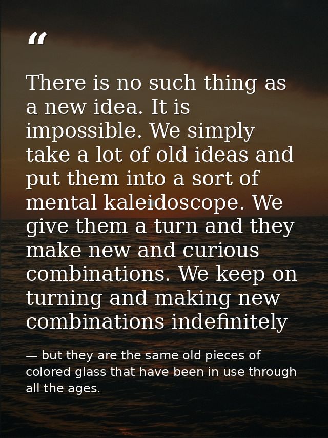 There is no such thing as a new idea. It is impossible. We simply take a lot of old ideas and put them into a sort of me — but they are the same old pieces of colored glass that have been in use through all the ages.