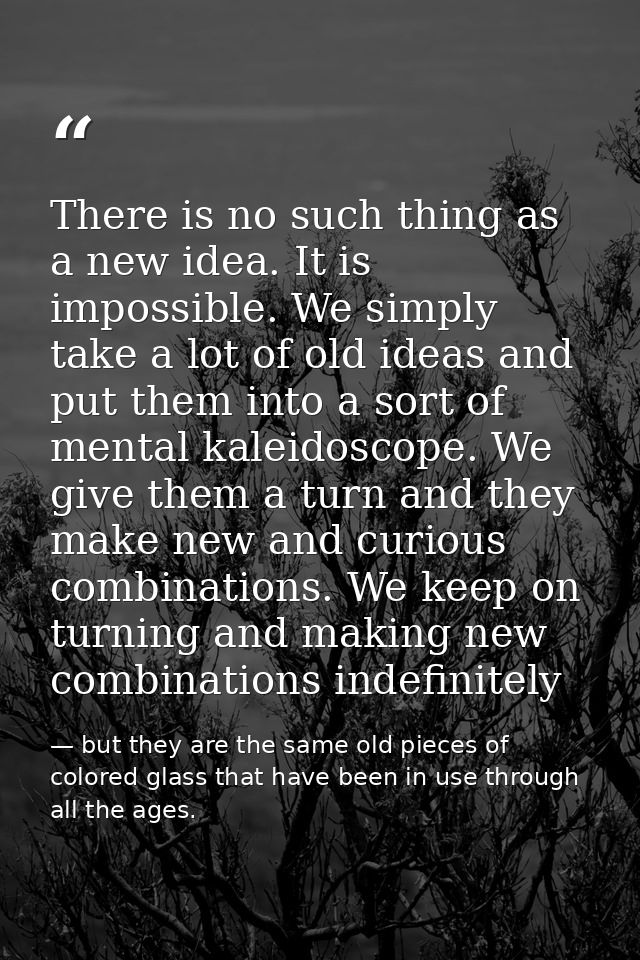 There is no such thing as a new idea. It is impossible. We simply take a lot of old ideas and put them into a sort of me — but they are the same old pieces of colored glass that have been in use through all the ages.