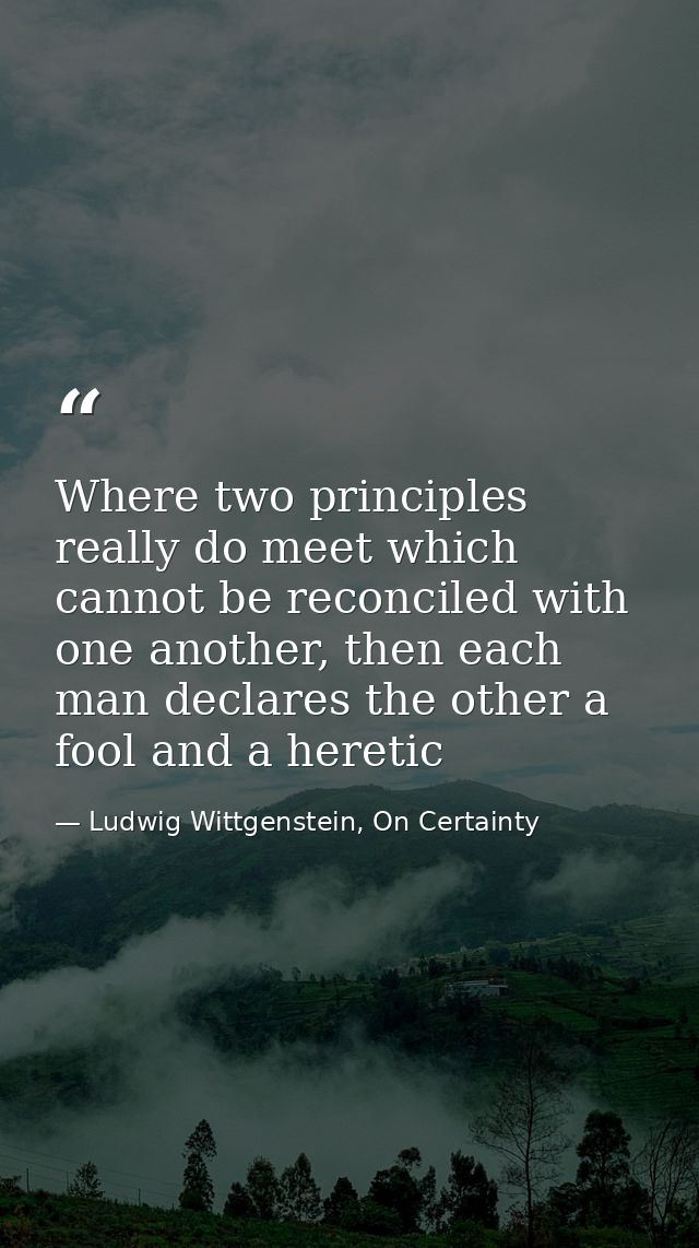 Where two principles really do meet which cannot be reconciled with one another, then each man declares the other a fool — Ludwig Wittgenstein, On Certainty
