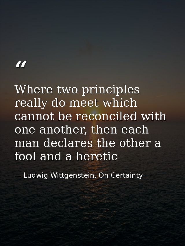 Where two principles really do meet which cannot be reconciled with one another, then each man declares the other a fool — Ludwig Wittgenstein, On Certainty