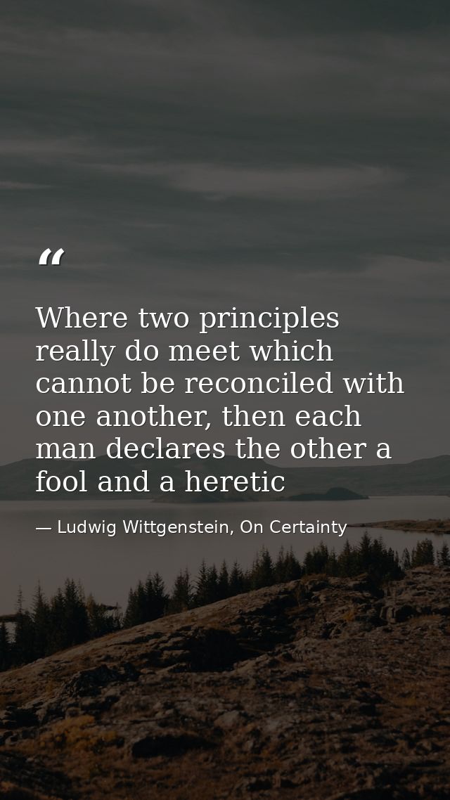 Where two principles really do meet which cannot be reconciled with one another, then each man declares the other a fool — Ludwig Wittgenstein, On Certainty