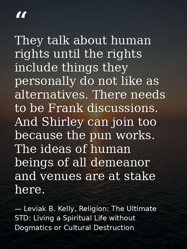 They talk about human rights until the rights include things they personally do not like as alternatives. There needs to — Leviak B. Kelly, Religion: The Ultimate STD: Living a Spiritual Life without Dogmatics or Cultural Destruction