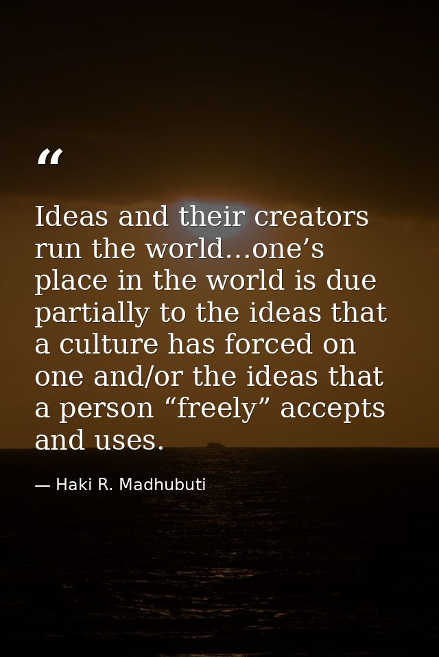 Ideas and their creators run the world…one’s place in the world is due partially to the ideas that a culture has forced  — Haki R. Madhubuti