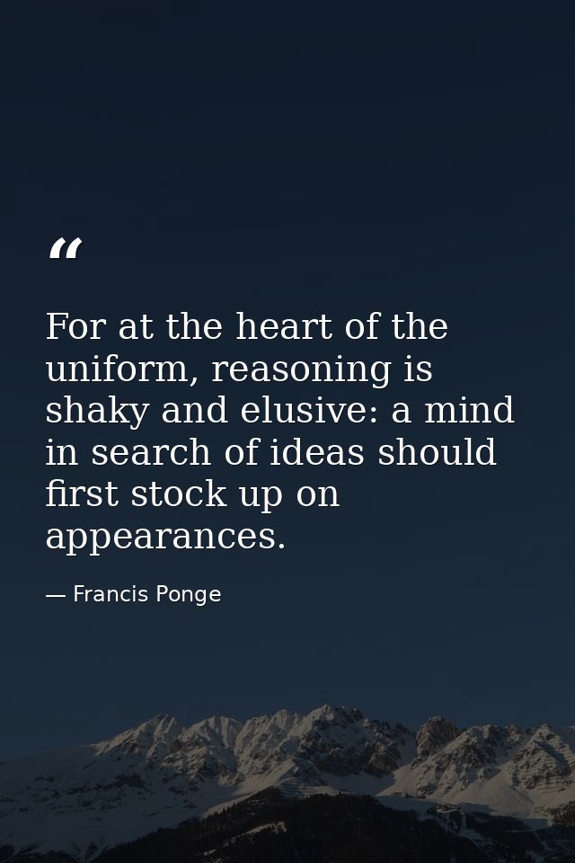 For at the heart of the uniform, reasoning is shaky and elusive: a mind in search of ideas should first stock up on appe — Francis Ponge