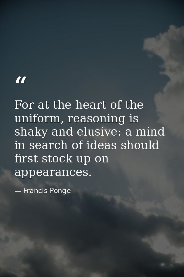 For at the heart of the uniform, reasoning is shaky and elusive: a mind in search of ideas should first stock up on appe — Francis Ponge