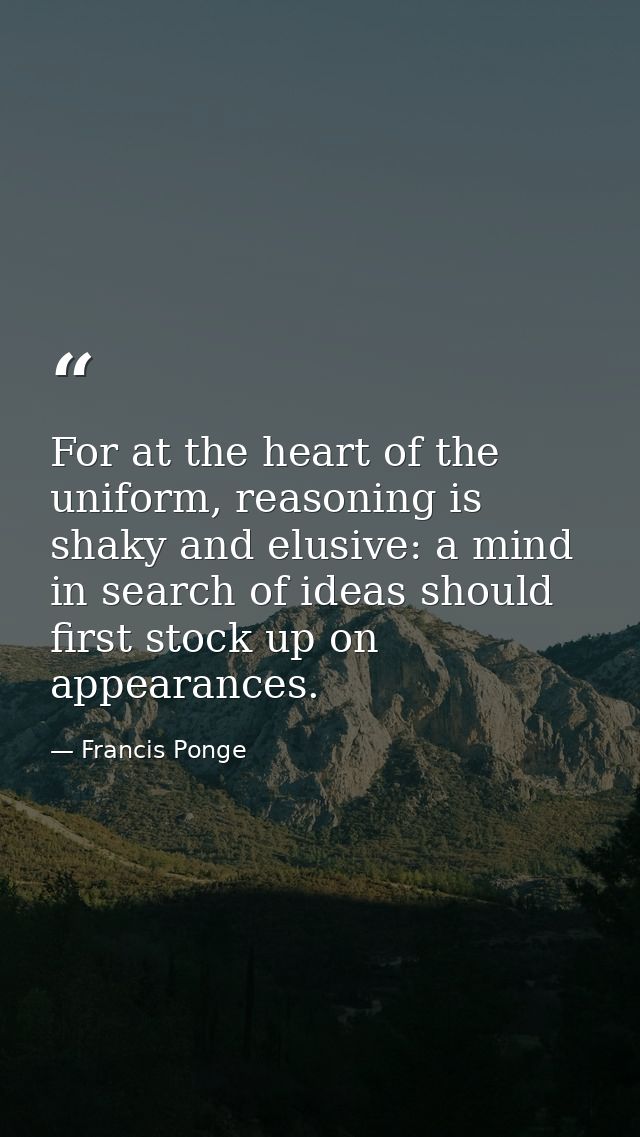 For at the heart of the uniform, reasoning is shaky and elusive: a mind in search of ideas should first stock up on appe — Francis Ponge