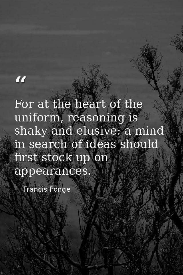 For at the heart of the uniform, reasoning is shaky and elusive: a mind in search of ideas should first stock up on appe — Francis Ponge