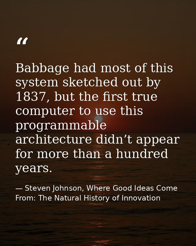 Babbage had most of this system sketched out by 1837, but the first true computer to use this programmable architecture  — Steven Johnson, Where Good Ideas Come From: The Natural History of Innovation