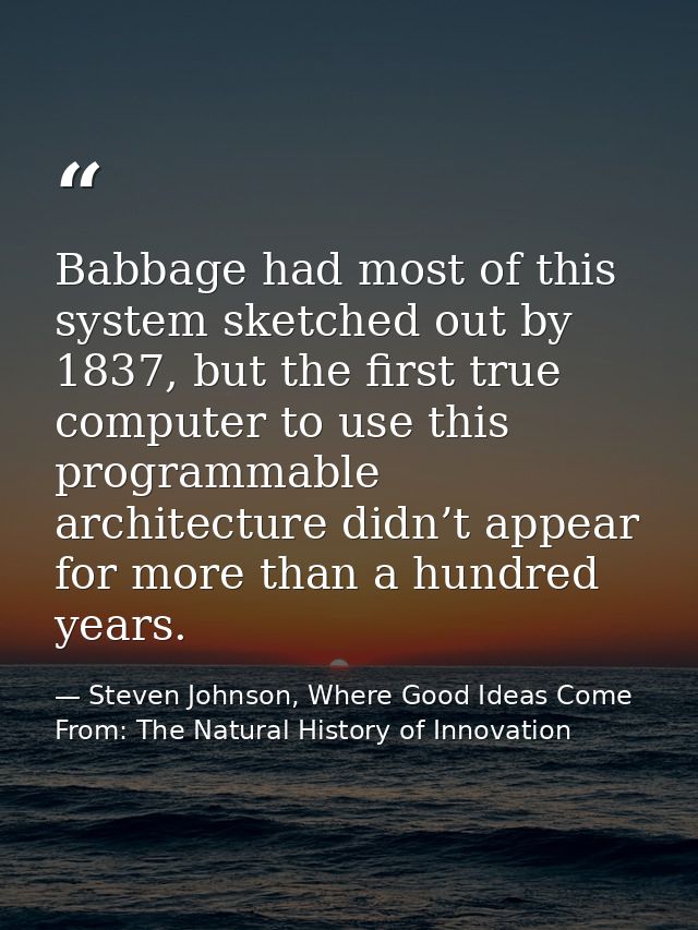 Babbage had most of this system sketched out by 1837, but the first true computer to use this programmable architecture  — Steven Johnson, Where Good Ideas Come From: The Natural History of Innovation