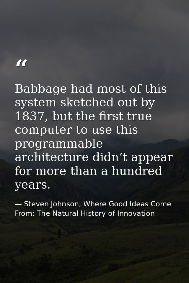 Babbage had most of this system sketched out by 1837, but the first true computer to use this programmable architecture  — Steven Johnson, Where Good Ideas Come From: The Natural History of Innovation