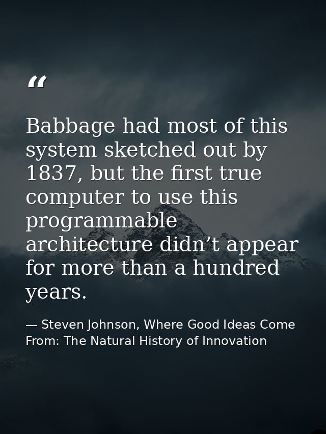 Babbage had most of this system sketched out by 1837, but the first true computer to use this programmable architecture  — Steven Johnson, Where Good Ideas Come From: The Natural History of Innovation