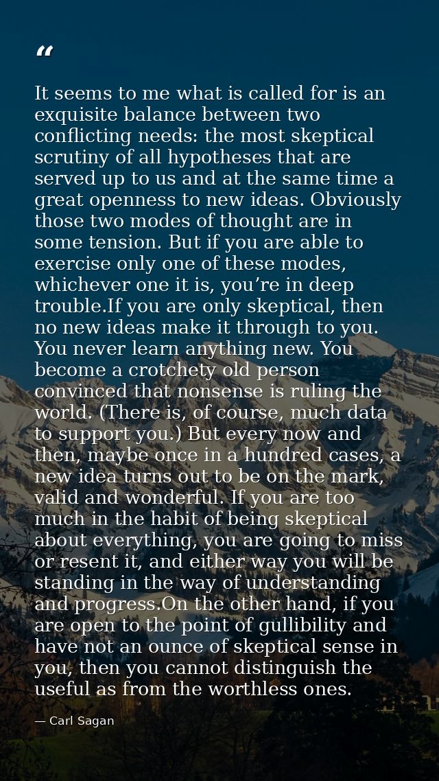 It seems to me what is called for is an exquisite balance between two conflicting needs: the most skeptical scrutiny of  — Carl Sagan
