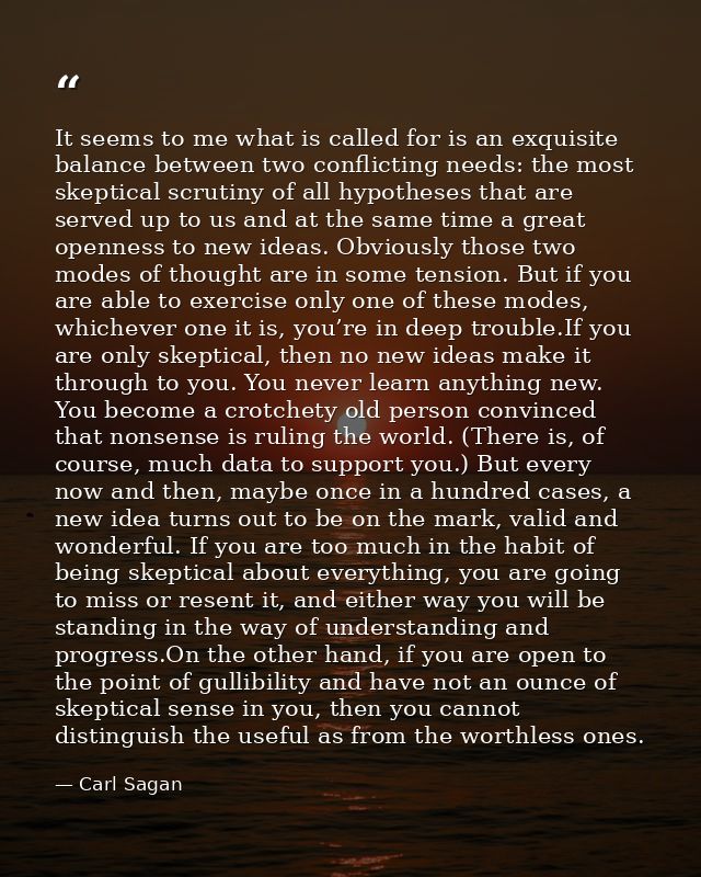 It seems to me what is called for is an exquisite balance between two conflicting needs: the most skeptical scrutiny of  — Carl Sagan