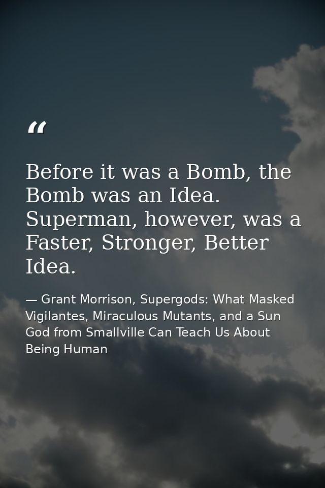 Before it was a Bomb, the Bomb was an Idea. Superman, however, was a Faster, Stronger, Better Idea. — Grant Morrison, Supergods: What Masked Vigilantes, Miraculous Mutants, and a Sun God from Smallville Can Teach Us About Being Human