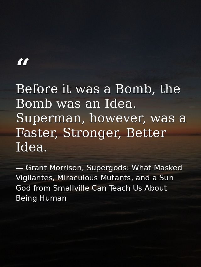 Before it was a Bomb, the Bomb was an Idea. Superman, however, was a Faster, Stronger, Better Idea. — Grant Morrison, Supergods: What Masked Vigilantes, Miraculous Mutants, and a Sun God from Smallville Can Teach Us About Being Human