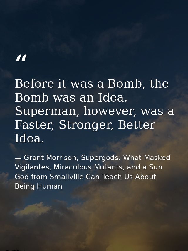 Before it was a Bomb, the Bomb was an Idea. Superman, however, was a Faster, Stronger, Better Idea. — Grant Morrison, Supergods: What Masked Vigilantes, Miraculous Mutants, and a Sun God from Smallville Can Teach Us About Being Human