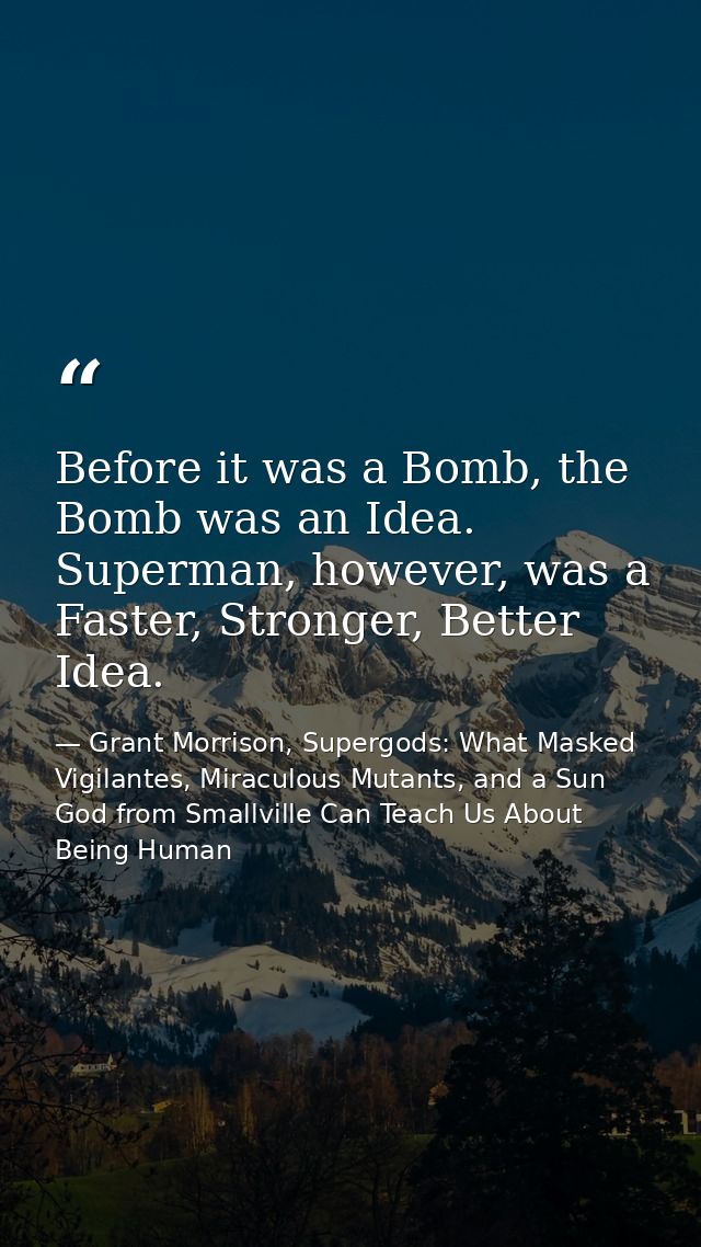 Before it was a Bomb, the Bomb was an Idea. Superman, however, was a Faster, Stronger, Better Idea. — Grant Morrison, Supergods: What Masked Vigilantes, Miraculous Mutants, and a Sun God from Smallville Can Teach Us About Being Human