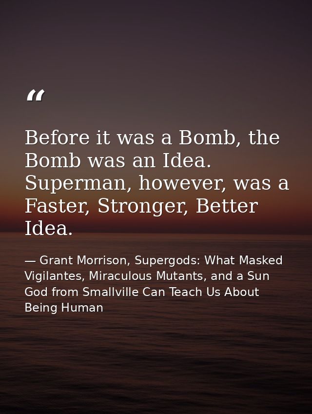 Before it was a Bomb, the Bomb was an Idea. Superman, however, was a Faster, Stronger, Better Idea. — Grant Morrison, Supergods: What Masked Vigilantes, Miraculous Mutants, and a Sun God from Smallville Can Teach Us About Being Human