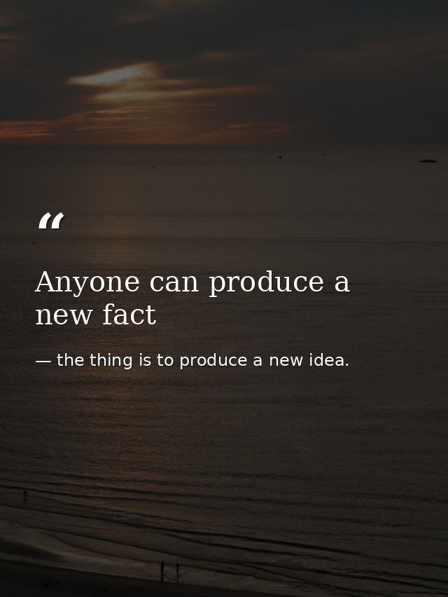 Anyone can produce a new fact — the thing is to produce a new idea.