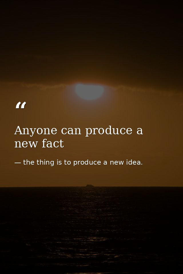 Anyone can produce a new fact — the thing is to produce a new idea.
