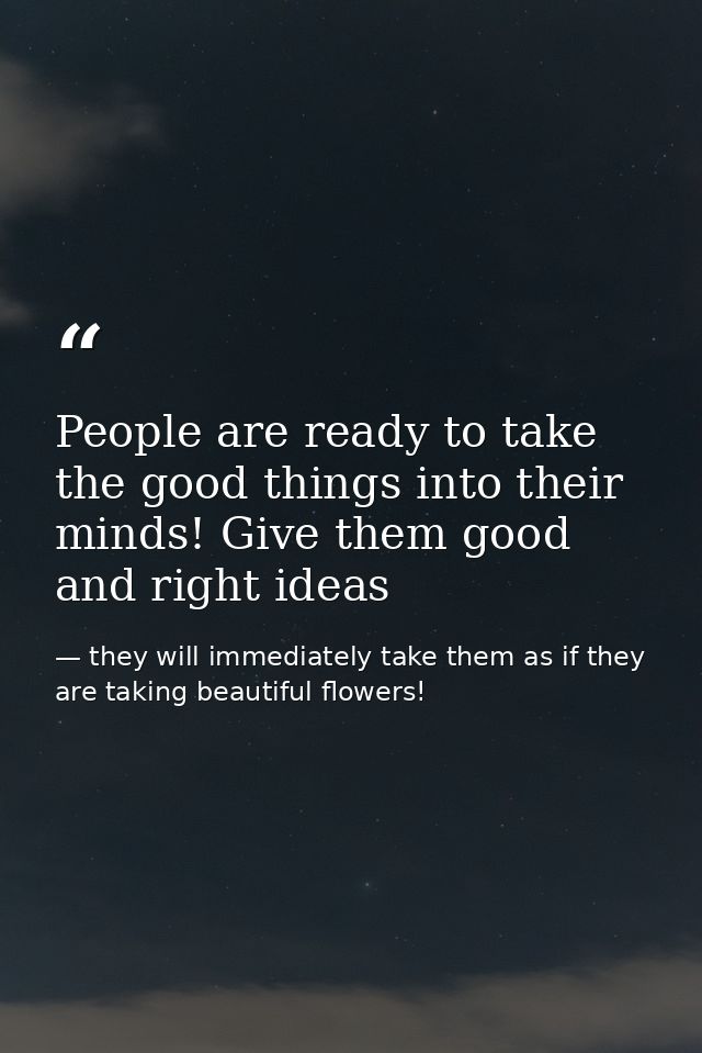 People are ready to take the good things into their minds! Give them good and right ideas — they will immediately take them as if they are taking beautiful flowers!