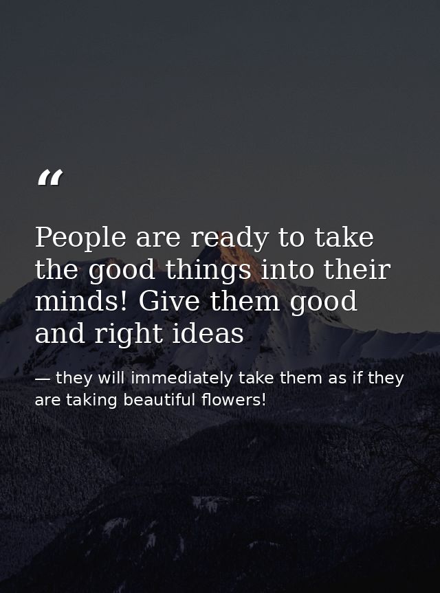 People are ready to take the good things into their minds! Give them good and right ideas — they will immediately take them as if they are taking beautiful flowers!