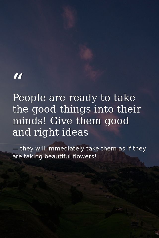 People are ready to take the good things into their minds! Give them good and right ideas — they will immediately take them as if they are taking beautiful flowers!