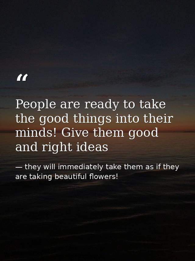 People are ready to take the good things into their minds! Give them good and right ideas — they will immediately take them as if they are taking beautiful flowers!