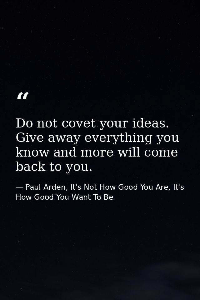 Do not covet your ideas. Give away everything you know and more will come back to you. — Paul Arden, It's Not How Good You Are, It's How Good You Want To Be