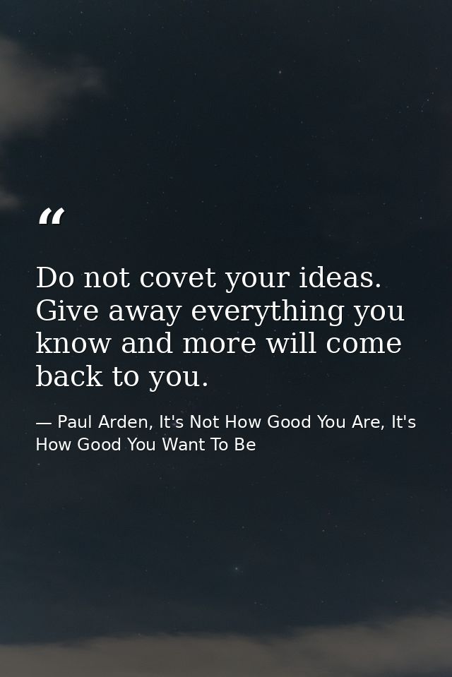Do not covet your ideas. Give away everything you know and more will come back to you. — Paul Arden, It's Not How Good You Are, It's How Good You Want To Be