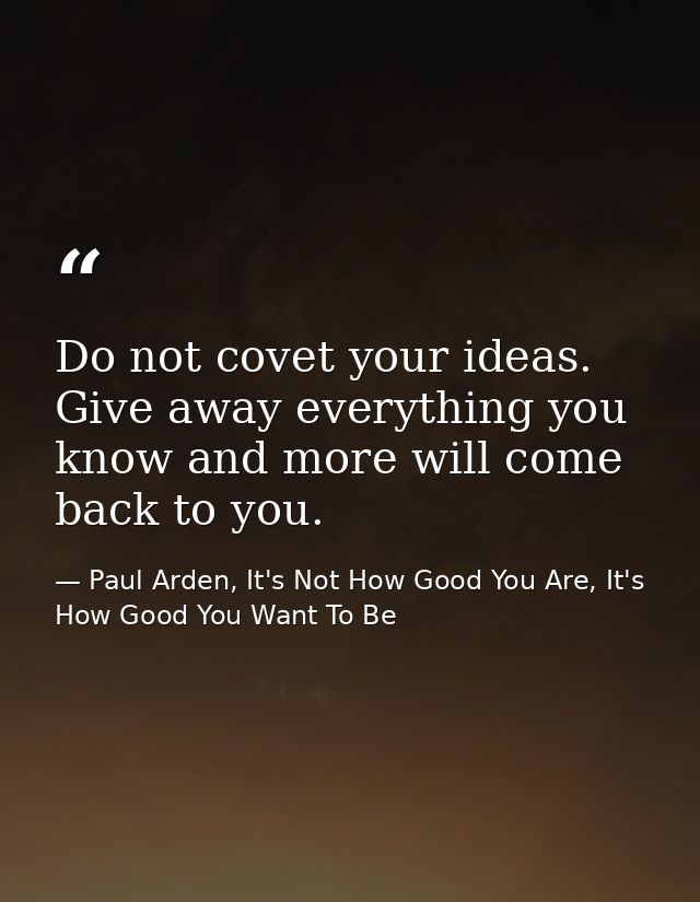 Do not covet your ideas. Give away everything you know and more will come back to you. — Paul Arden, It's Not How Good You Are, It's How Good You Want To Be