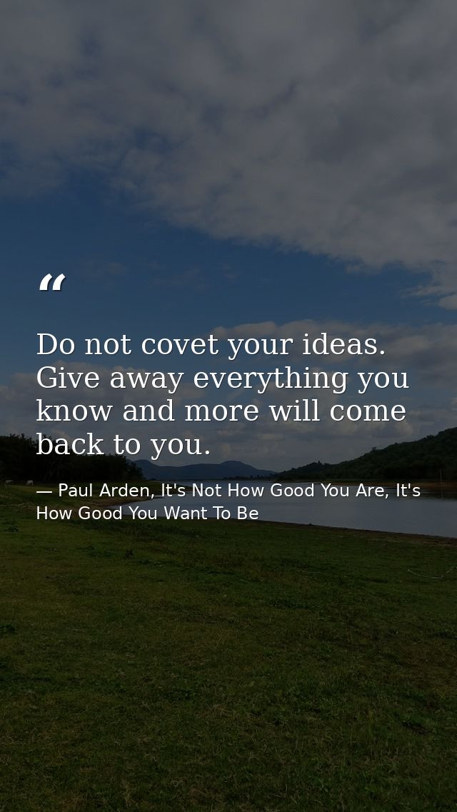 Do not covet your ideas. Give away everything you know and more will come back to you. — Paul Arden, It's Not How Good You Are, It's How Good You Want To Be