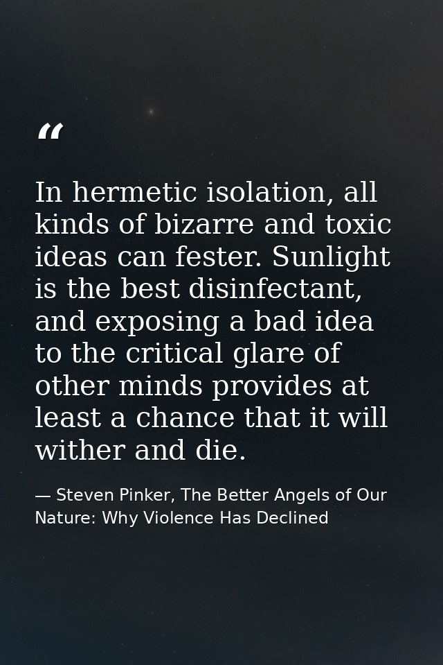 In hermetic isolation, all kinds of bizarre and toxic ideas can fester. Sunlight is the best disinfectant, and exposing  — Steven Pinker, The Better Angels of Our Nature: Why Violence Has Declined