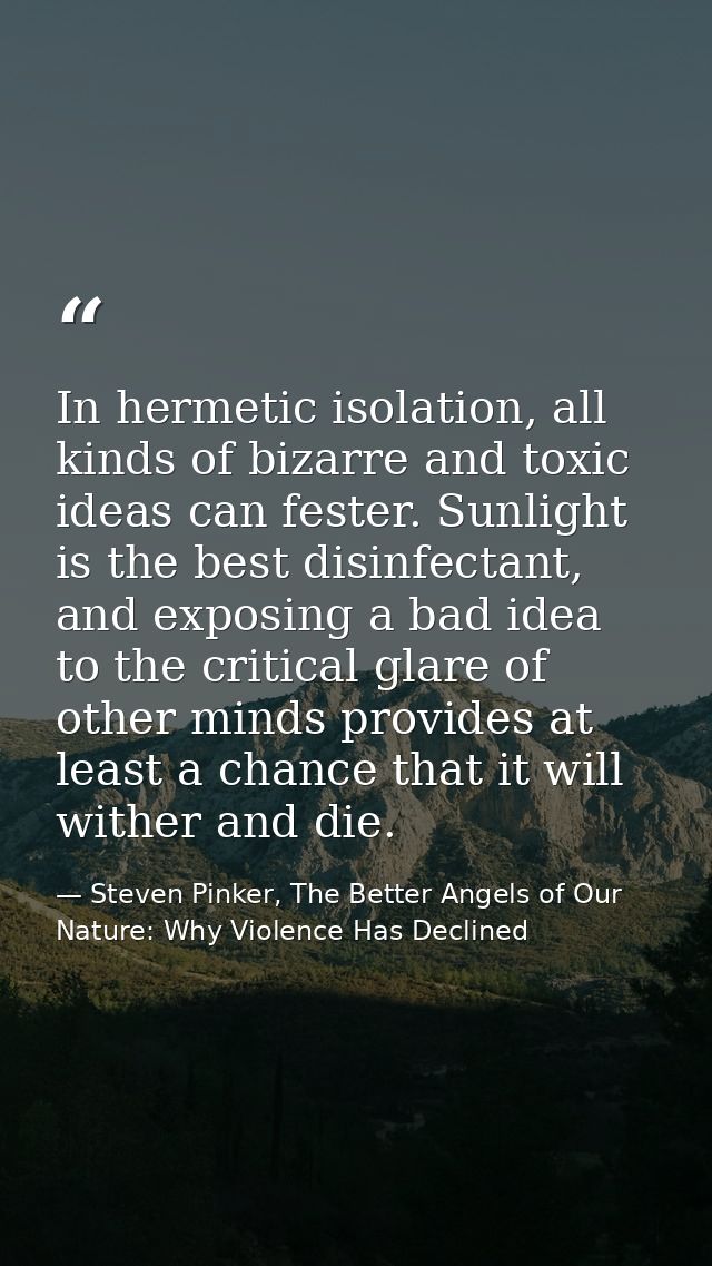 In hermetic isolation, all kinds of bizarre and toxic ideas can fester. Sunlight is the best disinfectant, and exposing  — Steven Pinker, The Better Angels of Our Nature: Why Violence Has Declined