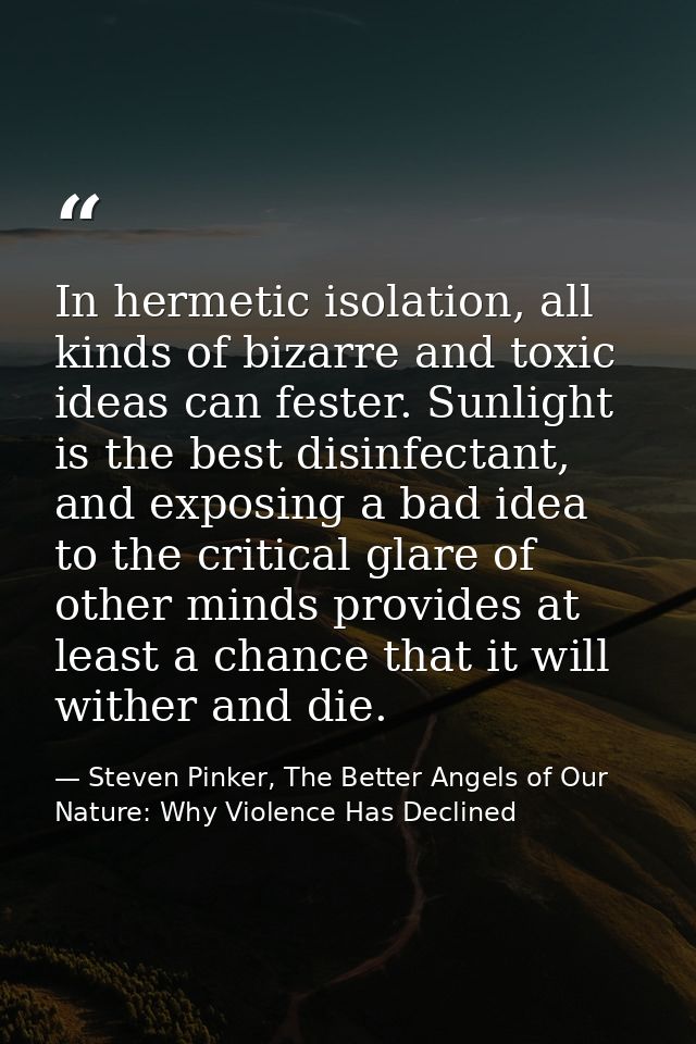 In hermetic isolation, all kinds of bizarre and toxic ideas can fester. Sunlight is the best disinfectant, and exposing  — Steven Pinker, The Better Angels of Our Nature: Why Violence Has Declined