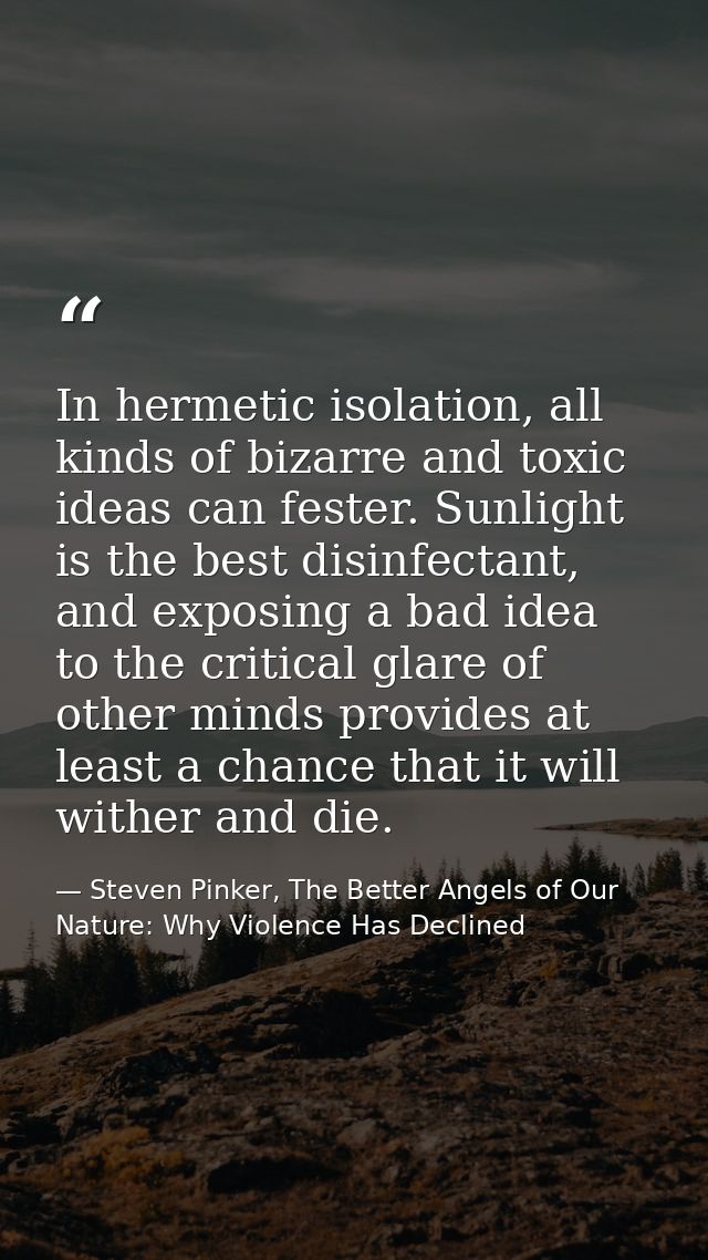 In hermetic isolation, all kinds of bizarre and toxic ideas can fester. Sunlight is the best disinfectant, and exposing  — Steven Pinker, The Better Angels of Our Nature: Why Violence Has Declined