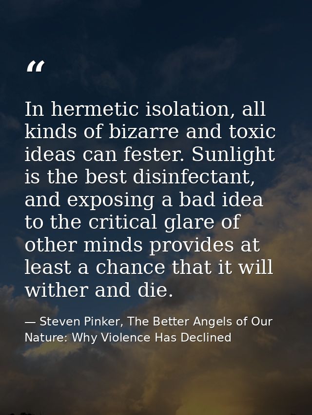 In hermetic isolation, all kinds of bizarre and toxic ideas can fester. Sunlight is the best disinfectant, and exposing  — Steven Pinker, The Better Angels of Our Nature: Why Violence Has Declined