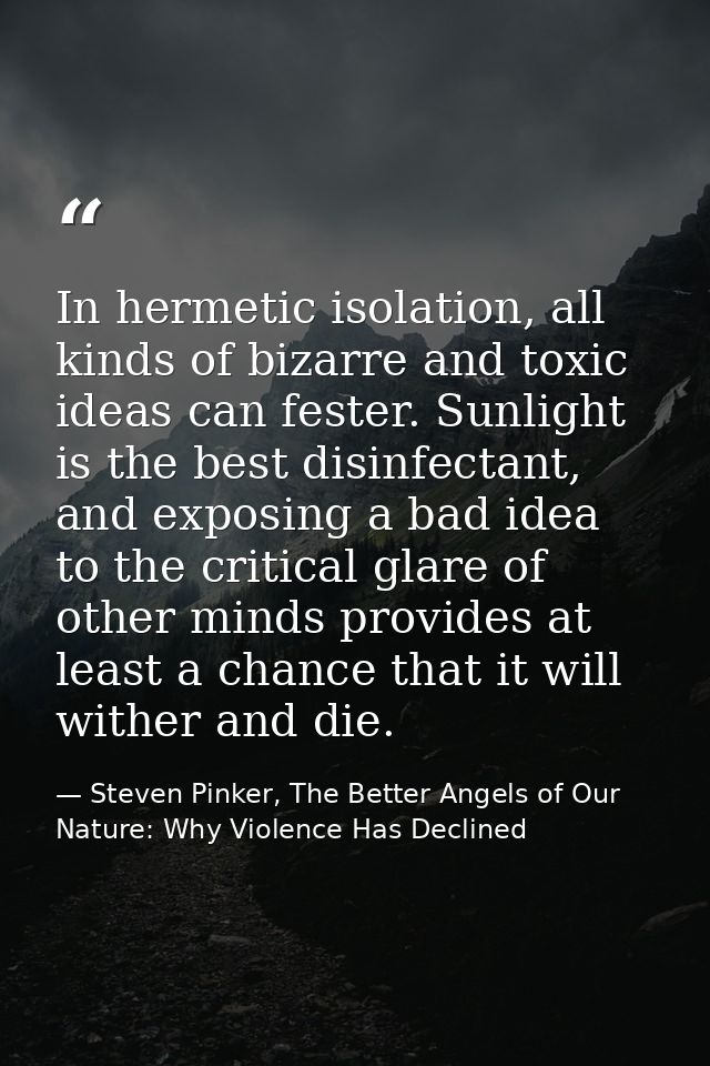 In hermetic isolation, all kinds of bizarre and toxic ideas can fester. Sunlight is the best disinfectant, and exposing  — Steven Pinker, The Better Angels of Our Nature: Why Violence Has Declined