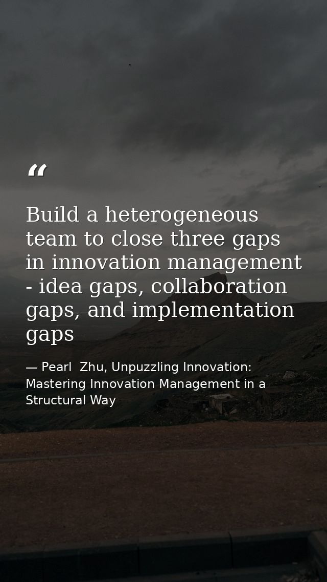 Build a heterogeneous team to close three gaps in innovation management - idea gaps, collaboration gaps, and implementat — Pearl  Zhu, Unpuzzling Innovation: Mastering Innovation Management in a Structural Way