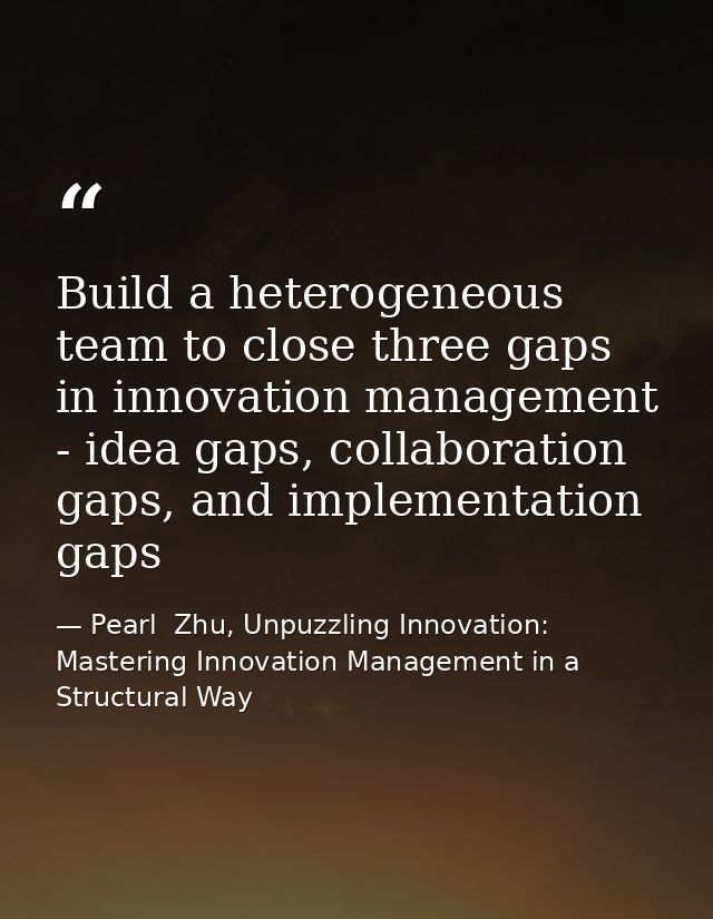 Build a heterogeneous team to close three gaps in innovation management - idea gaps, collaboration gaps, and implementat — Pearl  Zhu, Unpuzzling Innovation: Mastering Innovation Management in a Structural Way