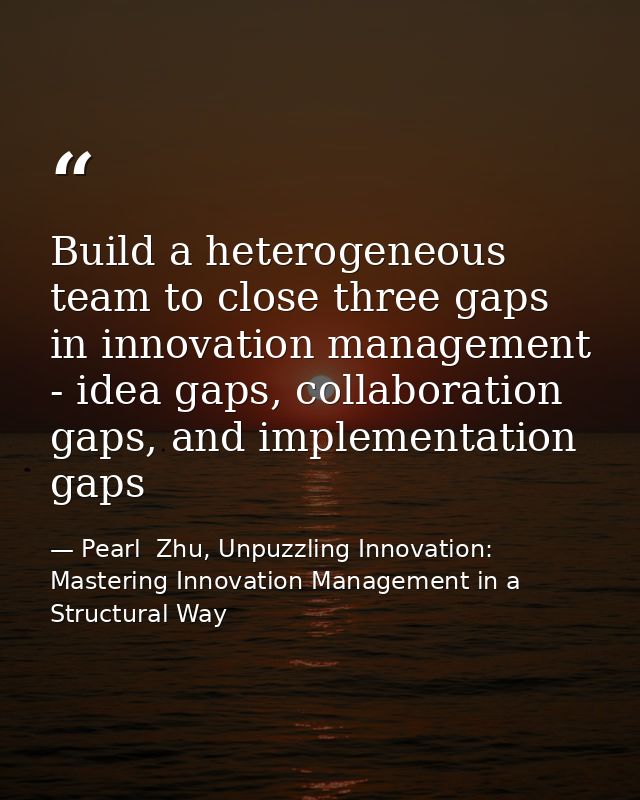 Build a heterogeneous team to close three gaps in innovation management - idea gaps, collaboration gaps, and implementat — Pearl  Zhu, Unpuzzling Innovation: Mastering Innovation Management in a Structural Way