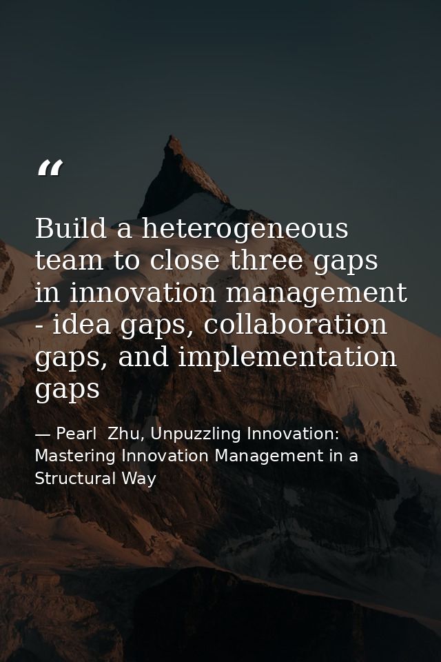 Build a heterogeneous team to close three gaps in innovation management - idea gaps, collaboration gaps, and implementat — Pearl  Zhu, Unpuzzling Innovation: Mastering Innovation Management in a Structural Way