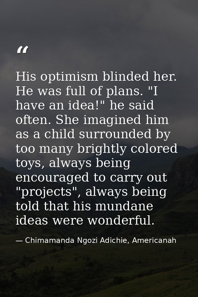His optimism blinded her. He was full of plans. "I have an idea!" he said often. She imagined him as a child surrounded  — Chimamanda Ngozi Adichie, Americanah